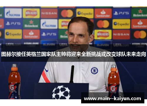 图赫尔接任英格兰国家队主帅将迎来全新挑战或改变球队未来走向