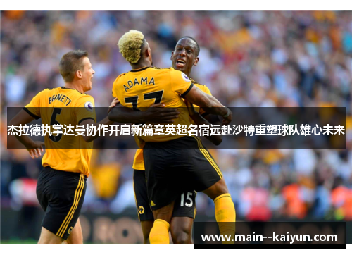 杰拉德执掌达曼协作开启新篇章英超名宿远赴沙特重塑球队雄心未来 杰拉德执掌达曼协作开启新篇章英超名宿远赴沙特重塑球队雄心未来